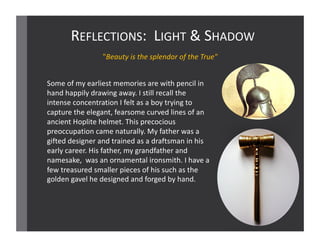 REFLECTIONS:		LIGHT &	SHADOW
Some	of	my	earliest	memories	are	with	pencil	in	
hand	happily	drawing	away.	I	still	recall	the	
intense	concentration	I	felt	as	a	boy	trying	to	
capture	the	elegant,	fearsome	curved	lines	of	an	
ancient	Hoplite	helmet.	This	precocious	
preoccupation	came	naturally.	My	father	was	a	
gifted	designer	and	trained	as	a	draftsman	in	his	
early	career.	His	father,	my	grandfather	and	
namesake,	 was	an ornamental	ironsmith.	I	have	a	
few	treasured	smaller	pieces	of	his	such	as	the	
golden	gavel	he	designed	and	forged	by	hand.	
"Beauty	is	the	splendor	of	the	True"
 