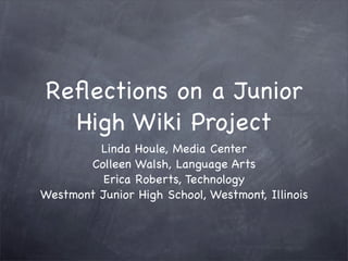 Reﬂections on a Junior
  High Wiki Project
         Linda Houle, Media Center
       Colleen Walsh, Language Arts
         Erica Roberts, Technology
Westmont Junior High School, Westmont, Illinois