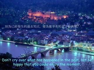 Don’t cry over what has happened in the past, but be happy that you could enjoy the moment. 別為已經發生的過去哭泣，要為能享有的當下而快樂 。 