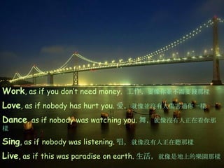 Work , as if you don’t need money.  工作 ， 要像你並不需要錢那樣 Love , as if nobody has hurt you. 愛 ， 就像並沒有人傷害過你一樣 Dance , as if nobody was watching you. 舞， 就像沒有人正在看你那樣 Sing , as if nobody was listening. 唱， 就像沒有人正在聽那樣 Live , as if this was paradise on earth. 生活， 就像是地上的樂園那樣 