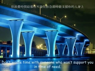 Don’t waste time with someone who won’t support you in time of need . 別浪費時間給那些不能在你急需時能支援你的人身上 