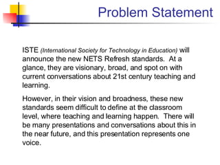Problem Statement ISTE  (International Society for Technology in Education)  will announce the new NETS Refresh standards.  At a glance, they are visionary, broad, and spot on with current conversations about 21st century teaching and learning. However, in their vision and broadness, these new standards seem difficult to define at the classroom level, where teaching and learning happen.  There will be many presentations and conversations about this in the near future, and this presentation represents one voice. 