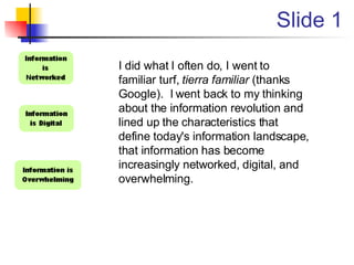 Slide 1 I did what I often do, I went to familiar turf,  tierra familiar  (thanks Google).  I went back to my thinking about the information revolution and lined up the characteristics that define today's information landscape, that information has become increasingly networked, digital, and overwhelming. 