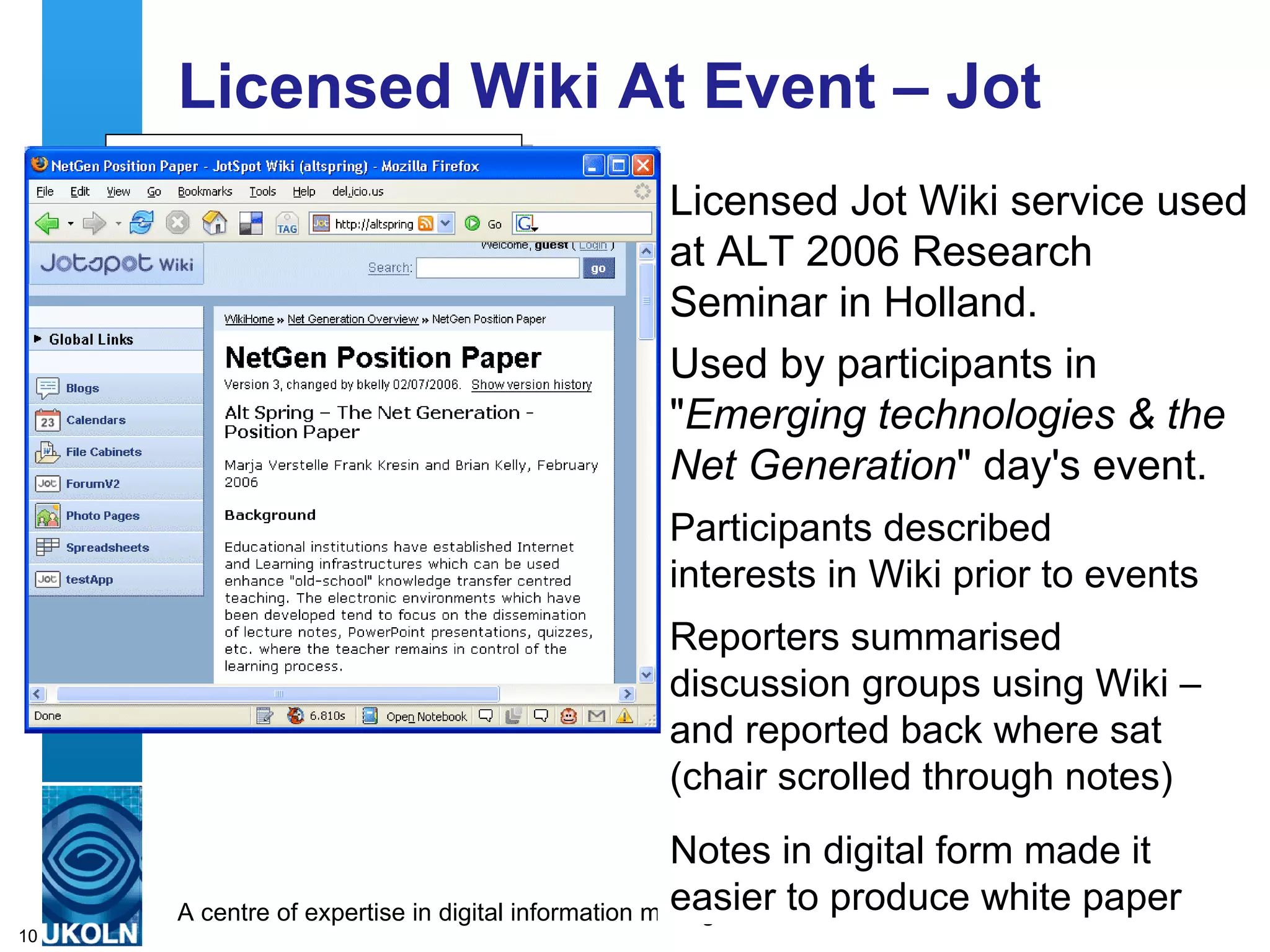 Licensed Wiki At Event – Jot Licensed Jot Wiki service used at ALT 2006 Research Seminar in Holland. Used by participants in &quot; Emerging technologies & the Net Generation &quot; day's event. http://altspring.jot.com/ Participants described interests in Wiki prior to events Reporters summarised discussion groups using Wiki – and reported back where sat (chair scrolled through notes) Notes in digital form made it easier to produce white paper 