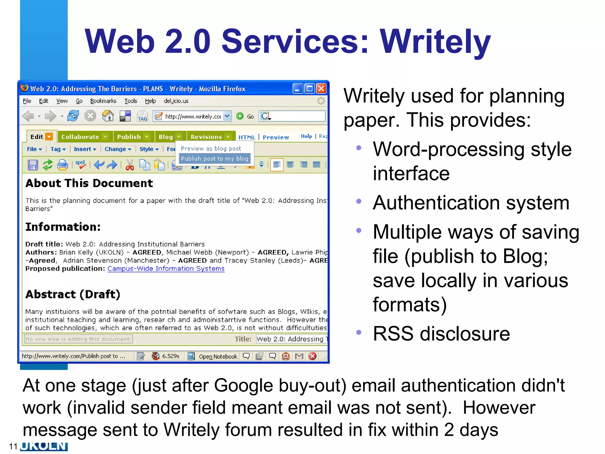 Web 2.0 Services: Writely Writely used for planning paper. This provides: Word-processing style interface Authentication system Multiple ways of saving file (publish to Blog; save locally in various formats) RSS disclosure At one stage (just after Google buy-out) email authentication didn't work (invalid sender field meant email was not sent).  However message sent to Writely forum resulted in fix within 2 days 