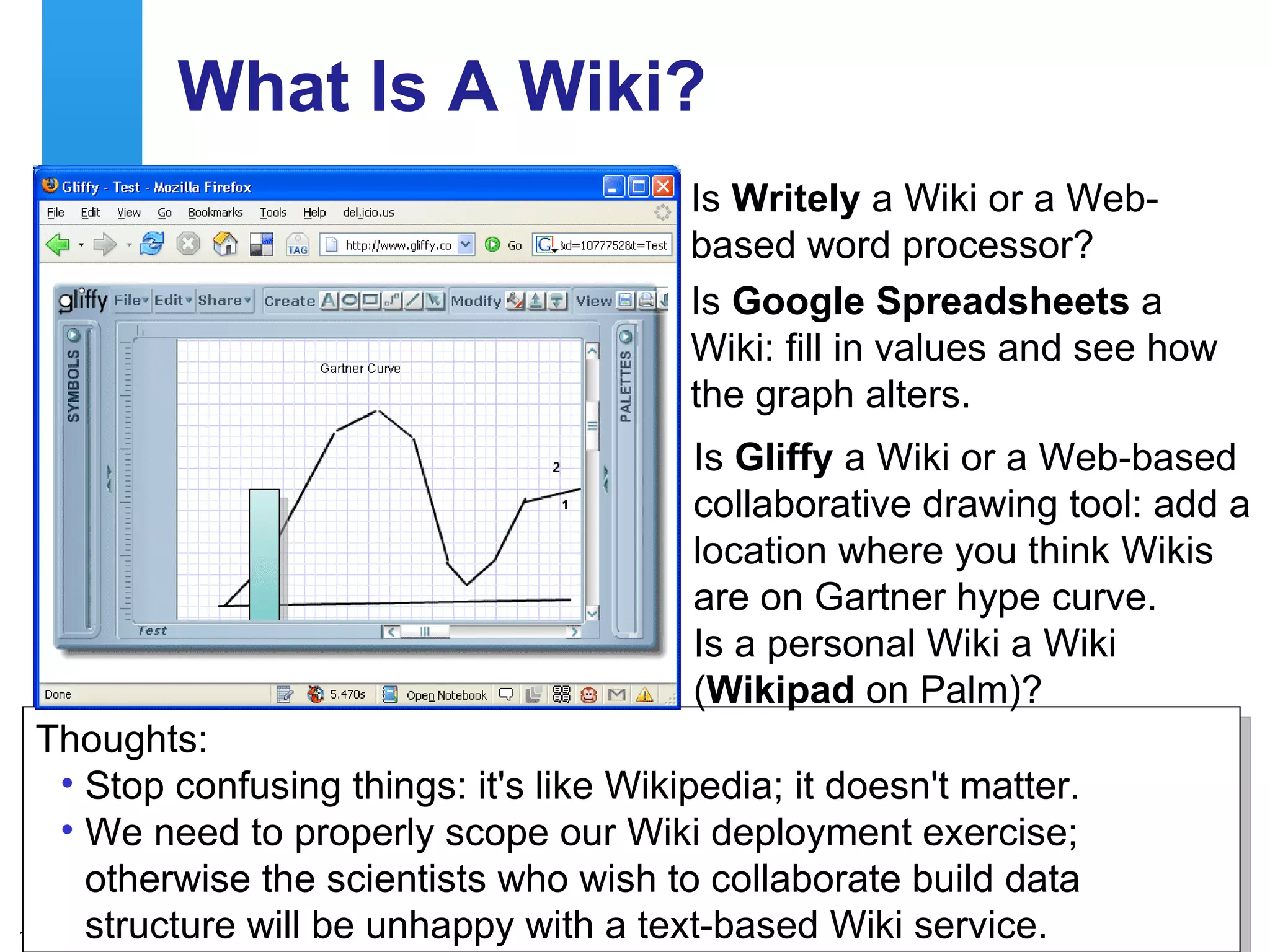 What Is A Wiki? Is  Writely  a Wiki or a Web-based word processor? Is  Google Spreadsheets  a Wiki: fill in values and see how the graph alters. Thoughts: Stop confusing things: it's like Wikipedia; it doesn't matter. We need to properly scope our Wiki deployment exercise; otherwise the scientists who wish to collaborate build data structure will be unhappy with a text-based Wiki service. Is  Gliffy  a Wiki or a Web-based collaborative drawing tool: add a location where you think Wikis are on Gartner hype curve. Is a personal Wiki a Wiki ( Wikipad  on Palm)? 