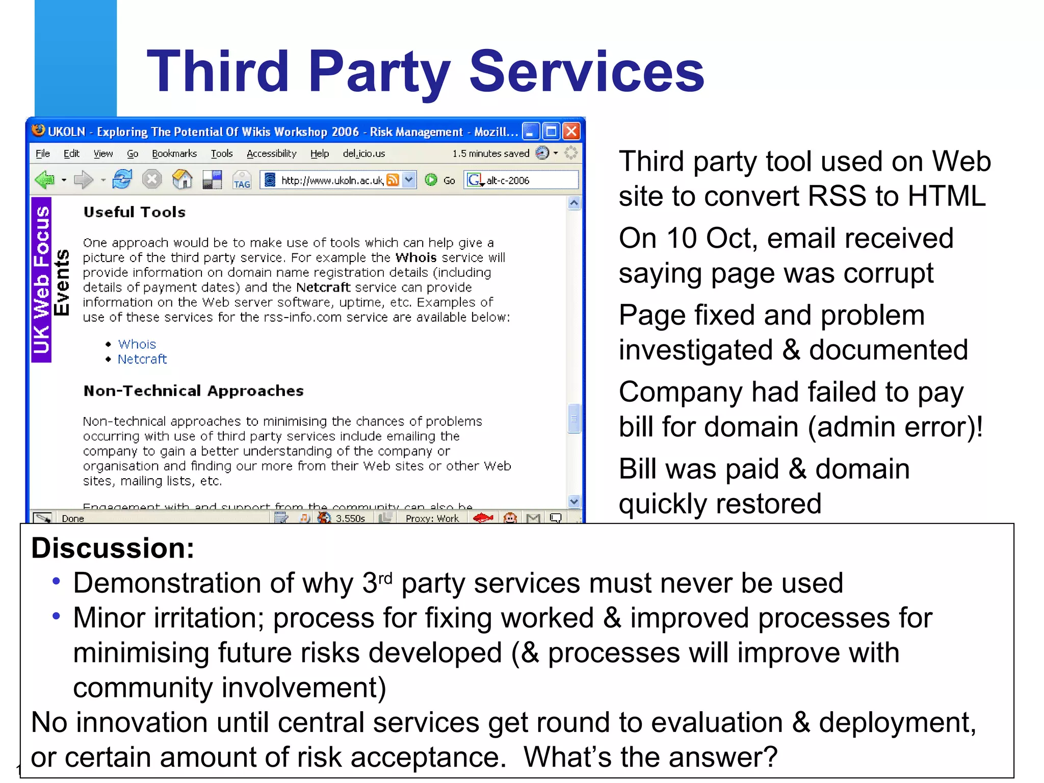 Third Party Services Third party tool used on Web site to convert RSS to HTML On 10 Oct, email received saying page was corrupt  Page fixed and problem investigated & documented Company had failed to pay bill for domain (admin error)! Bill was paid & domain quickly restored Discussion: Demonstration of why 3 rd  party services must never be used Minor irritation; process for fixing worked & improved processes for minimising future risks developed (& processes will improve with community involvement) No innovation until central services get round to evaluation & deployment, or certain amount of risk acceptance.  What’s the answer?  