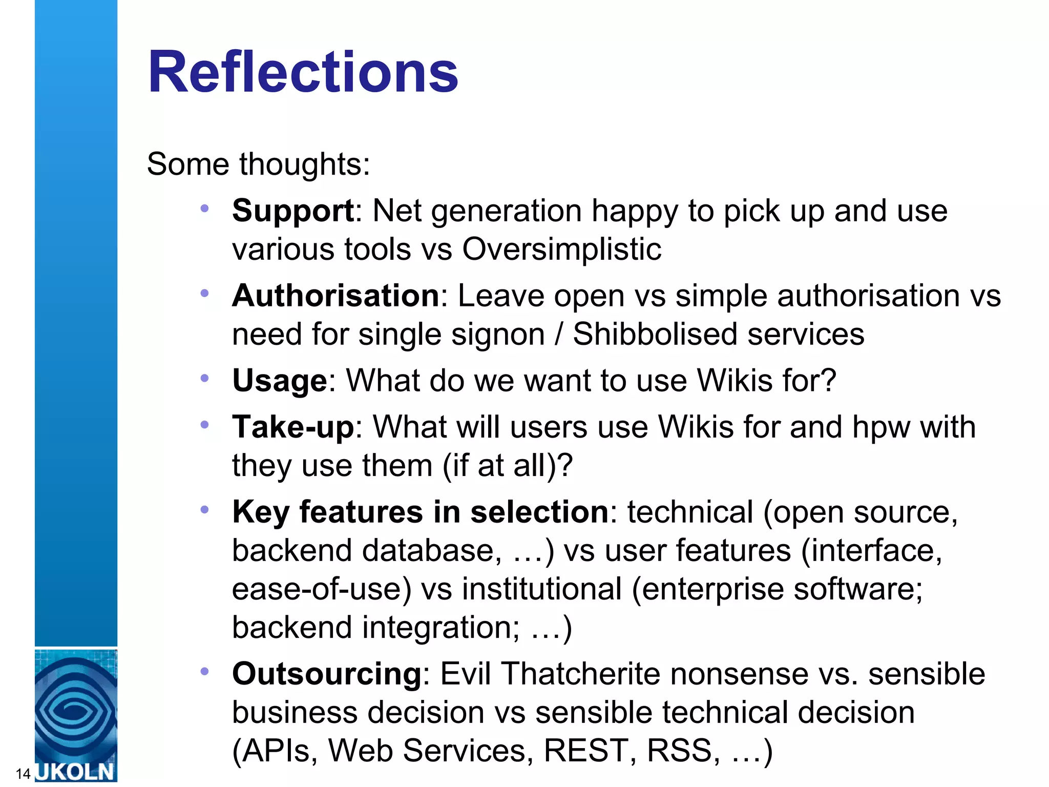 Reflections Some thoughts: Support : Net generation happy to pick up and use various tools vs Oversimplistic Authorisation : Leave open vs simple authorisation vs need for single signon / Shibbolised services Usage : What do we want to use Wikis for? Take-up : What will users use Wikis for and hpw with they use them (if at all)? Key features in selection : technical (open source, backend database, …) vs user features (interface, ease-of-use) vs institutional (enterprise software; backend integration; …)  Outsourcing : Evil Thatcherite nonsense vs. sensible business decision vs sensible technical decision (APIs, Web Services, REST, RSS, …) 