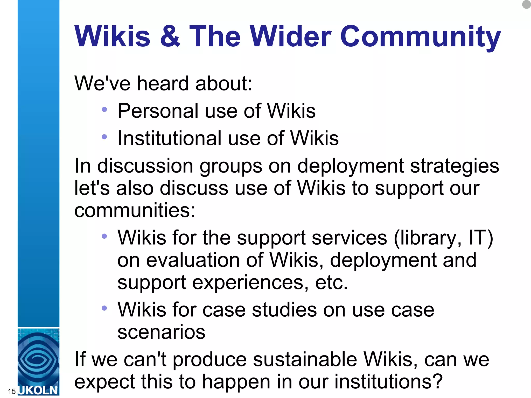 Wikis & The Wider Community We've heard about: Personal use of Wikis  Institutional use of Wikis In discussion groups on deployment strategies let's also discuss use of Wikis to support our communities: Wikis for the support services (library, IT) on evaluation of Wikis, deployment and support experiences, etc. Wikis for case studies on use case scenarios If we can't produce sustainable Wikis, can we expect this to happen in our institutions? 