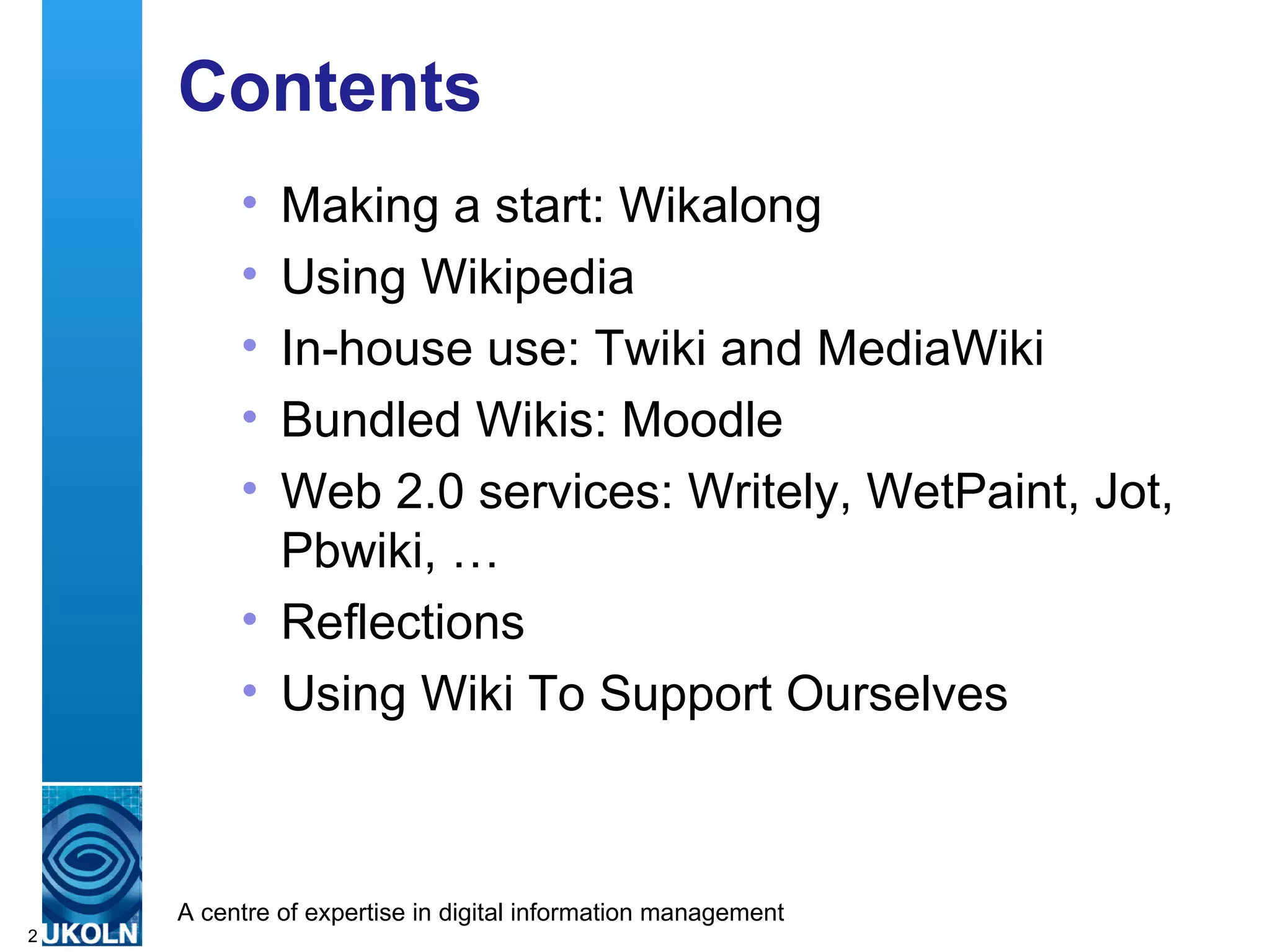 Contents  Making a start: Wikalong Using Wikipedia In-house use: Twiki and MediaWiki Bundled Wikis: Moodle Web 2.0 services: Writely, WetPaint, Jot, Pbwiki, … Reflections Using Wiki To Support Ourselves 