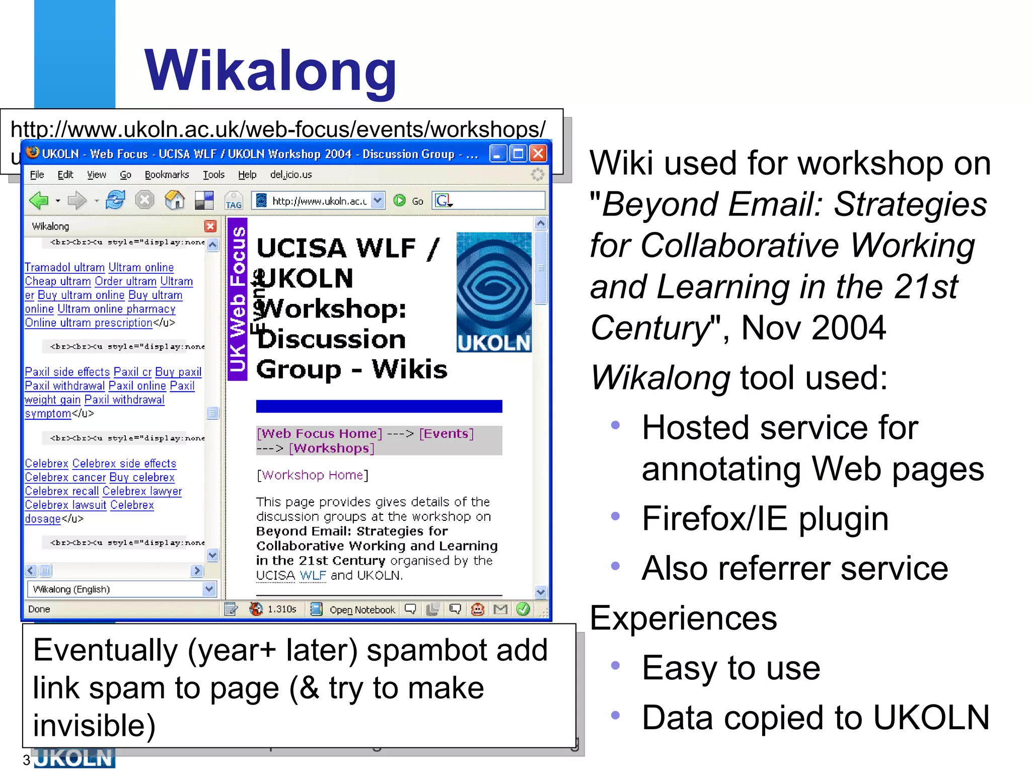 Wikalong Wiki used for workshop on &quot; Beyond Email: Strategies for Collaborative Working and Learning in the 21st Century &quot;, Nov 2004 Wikalong  tool used: Hosted service for annotating Web pages Firefox/IE plugin Also referrer service Experiences Easy to use Data copied to UKOLN http://www.ukoln.ac.uk/web-focus/events/workshops/ ucisa-wlf-2004-11/discussion-groups/discussion-wikis Eventually (year+ later) spambot add link spam to page (& try to make invisible) 