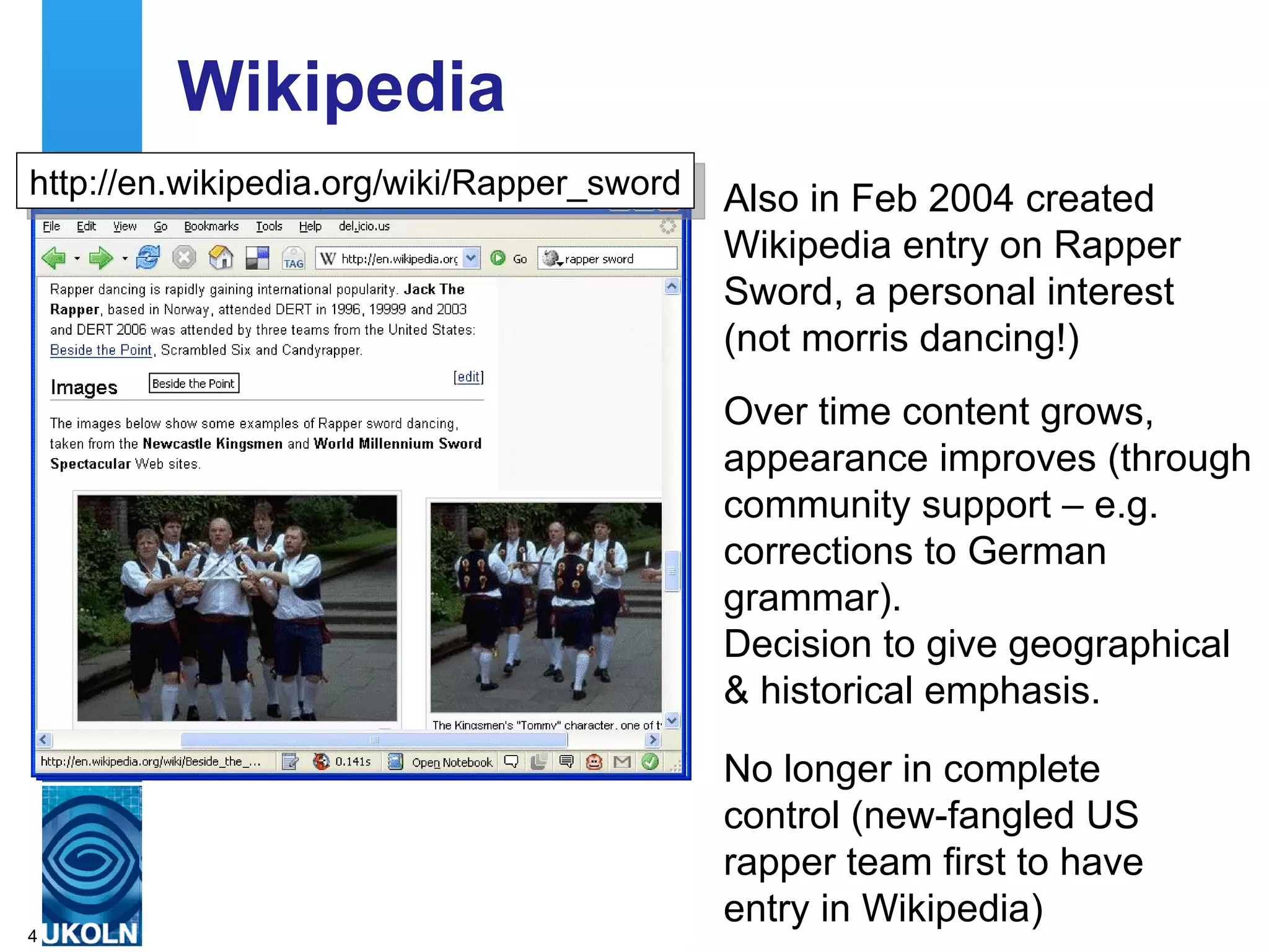Wikipedia Also in Feb 2004 created Wikipedia entry on Rapper Sword, a personal interest (not morris dancing!) http://en.wikipedia.org/wiki/Rapper_sword Over time content grows, appearance improves (through community support – e.g. corrections to German grammar). Decision to give geographical & historical emphasis. No longer in complete control (new-fangled US rapper team first to have entry in Wikipedia) 