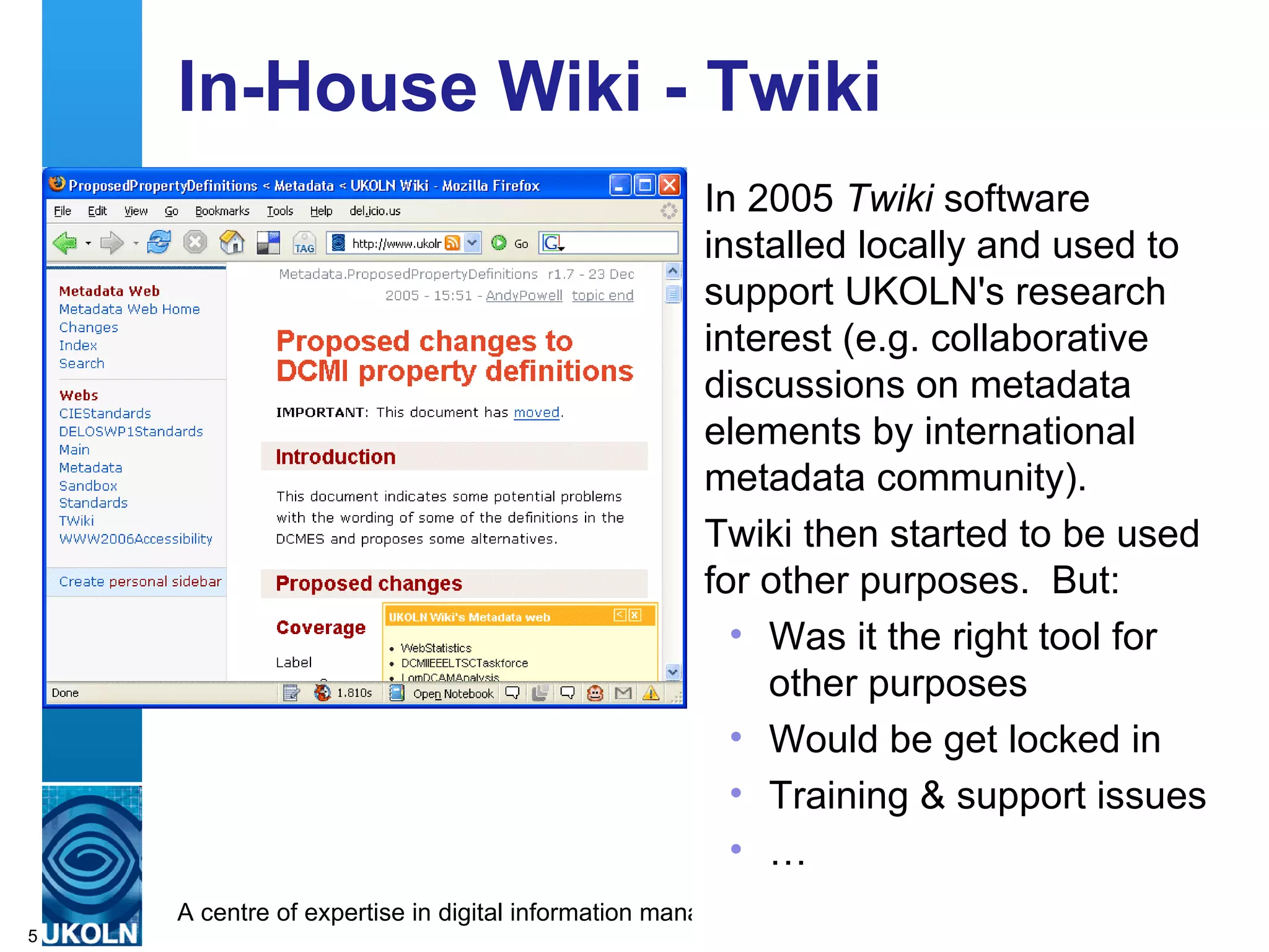 In-House Wiki - Twiki In 2005  Twiki  software installed locally and used to support UKOLN's research interest (e.g. collaborative discussions on metadata elements by international metadata community). Twiki then started to be used for other purposes.  But: Was it the right tool for other purposes Would be get locked in Training & support issues … 