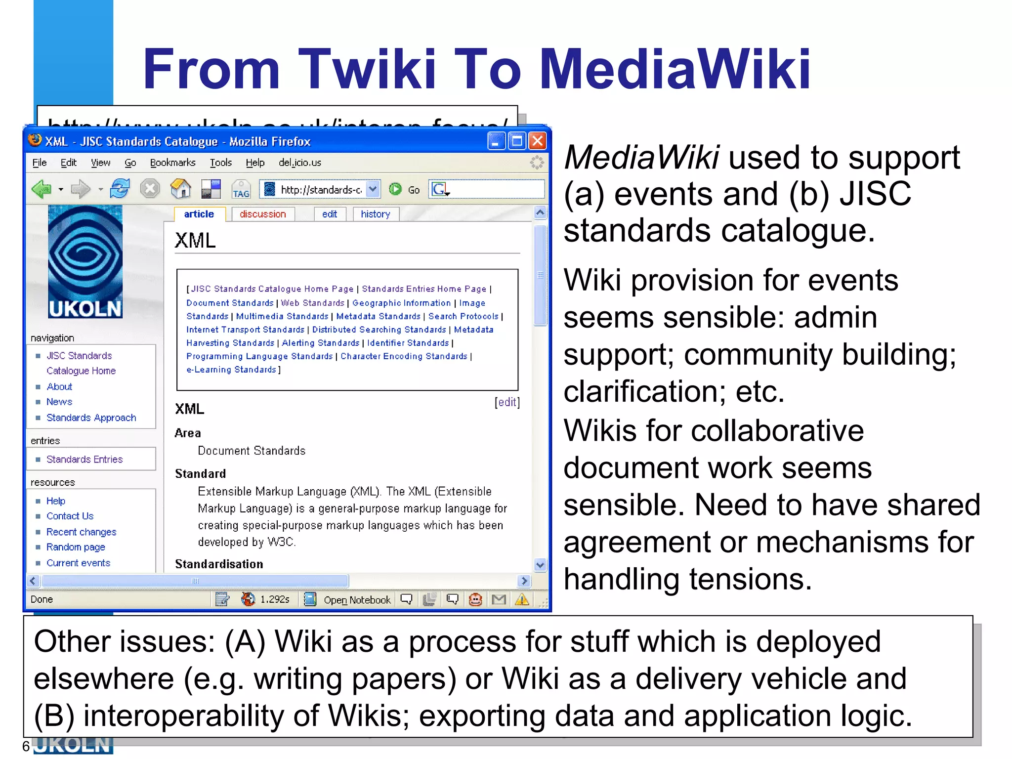 From Twiki To MediaWiki MediaWiki  used to support (a) events and (b) JISC standards catalogue.  http://www.ukoln.ac.uk/interop-focus/ community/index/IWMW2006 Wiki provision for events seems sensible: admin support; community building; clarification; etc. Wikis for collaborative document work seems sensible. Need to have shared agreement or mechanisms for handling tensions.  Other issues: (A) Wiki as a process for stuff which is deployed elsewhere (e.g. writing papers) or Wiki as a delivery vehicle and  (B) interoperability of Wikis; exporting data and application logic. 