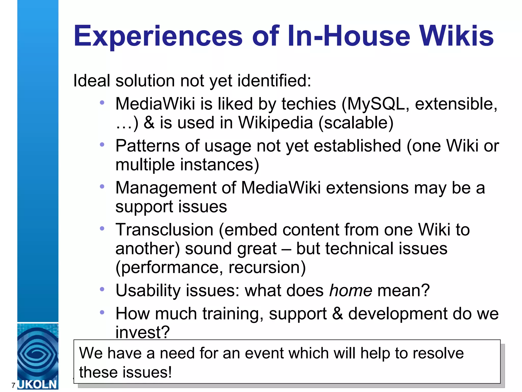 Experiences of In-House Wikis  Ideal solution not yet identified: MediaWiki is liked by techies (MySQL, extensible, …) & is used in Wikipedia (scalable) Patterns of usage not yet established (one Wiki or multiple instances) Management of MediaWiki extensions may be a support issues Transclusion (embed content from one Wiki to another) sound great – but technical issues (performance, recursion) Usability issues: what does  home  mean? How much training, support & development do we invest? We have a need for an event which will help to resolve these issues! 