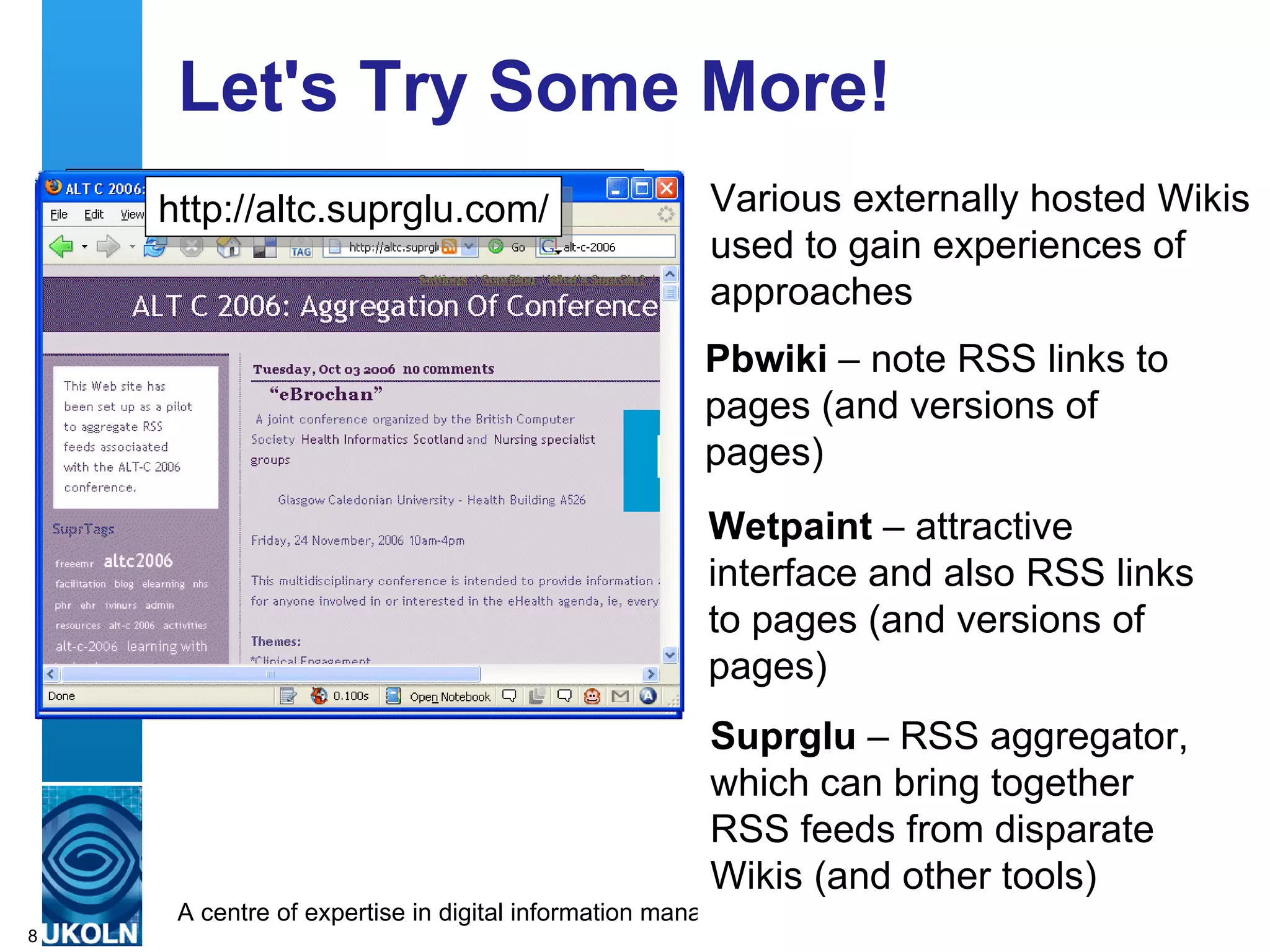 Let's Try Some More! Various externally hosted Wikis used to gain experiences of approaches Pbwiki  – note RSS links to pages (and versions of pages) http://iwmw-barriers.pbwiki.com/ http://alt-c-2006.wetpaint.com/ Wetpaint  – attractive interface and also RSS links to pages (and versions of pages) Suprglu  – RSS aggregator, which can bring together RSS feeds from disparate Wikis (and other tools) http://altc.suprglu.com/ 