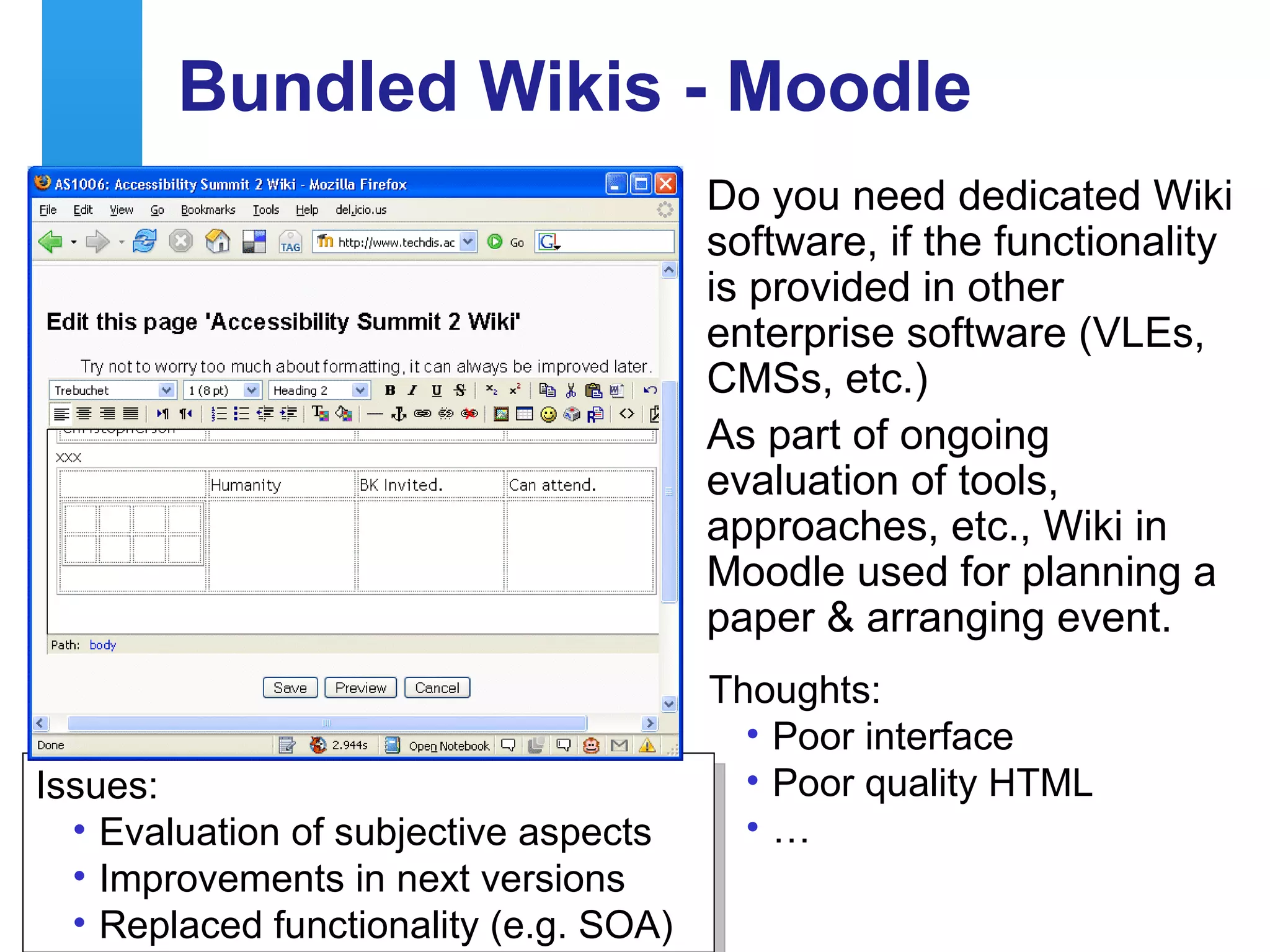 Bundled Wikis - Moodle Do you need dedicated Wiki software, if the functionality is provided in other enterprise software (VLEs, CMSs, etc.) As part of ongoing evaluation of tools, approaches, etc., Wiki in Moodle used for planning a paper & arranging event. Thoughts: Poor interface Poor quality HTML … Issues: Evaluation of subjective aspects Improvements in next versions Replaced functionality (e.g. SOA) 