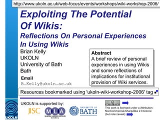 Exploiting The Potential  Of Wikis:  Reflections On Personal Experiences  In Using Wikis Brian Kelly UKOLN University of Bath Bath Email [email_address] UKOLN is supported by: http://www.ukoln.ac.uk/web-focus/events/workshops/wiki-workshop-2006/ Abstract A brief review of personal experiences in using Wikis and some reflections of implications for institutional provision of Wiki services. This work is licensed under a Attribution-NonCommercial-ShareAlike 2.0 licence (but note caveat) Resources bookmarked using 'ukoln-wiki-workshop-2006' tag  