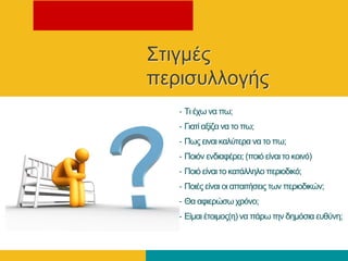 Σηηγκέο
πεξηζπιινγήο
– Τη έρσ λα πσ;
– Γηαηί αμίδεη λα ην πσ;
– Πσο εηλαη θαιύηεξα λα ην πσ;
– Πνηόλ ελδηαθέξεη; (πνηό είλαη ην θνηλό)
– Πνηό είλαη ην θαηάιιειν πεξηνδηθό;
– Πνηέο είλαη νη απαηηήζεηο ησλ πεξηνδηθώλ;
– Θα αθηεξώζσ ρξόλν;
– Δίκαη έηνηκνο(ε) λα πάξσ ηελ δεκόζηα επζύλε;
 