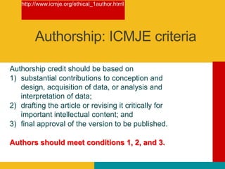 Authorship credit should be based on
1) substantial contributions to conception and
design, acquisition of data, or analysis and
interpretation of data;
2) drafting the article or revising it critically for
important intellectual content; and
3) final approval of the version to be published.
Authors should meet conditions 1, 2, and 3.
http://www.icmje.org/ethical_1author.html
Authorship: ICMJE criteria
 