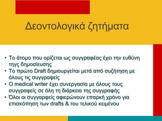 • Τν άηνκν πνπ νξίδεηαη σο ζπγγξαθέαο έρεη ηελ επζύλε
ηεγο δεκνζίεπζεο
• Τν πξώην Draft δεκηνπξγείηαη κεηά από ζπδήηεζε κε
όινπο ηηο ζπγγξαθείο
• Ο medical writer έρεη ζπλεξγαζία κε όινπο ηνπο
ζπγγξαθείο ζε όιε ηε δηάξθεηα ηεο ζπγγξαθήο
• Όινη νη ζπγγαξθείο αθηεξώλνπλ επαξθή ρξόλν γηα
επηζθόπεζε ησλ drafts & ηνπ ηειηθνύ θεηκέλνπ
Γενληνινγηθά δεηήκαηα
 
