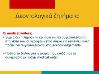 Οι medical writers;
• Σπρλά δελ πιεξνύλ ηα θξηηήξηα γηα λα ζπγθαηαιέγνληαη
ζηε ιίζηα ησλ ζπγγξαθέσλ (πην ζπρλά γηα reviews), αιιά
πξέπεη λα ζπγθαηαιέγνληαη ζηα acknowledgements
• Πξέπεη λα δειώλεηαη ε εηαηξία πνπ επηδόηεζε ηε
ζπλεξγαζία κε ην(ε)λ medical writer
Γενληνινγηθά δεηήκαηα
 