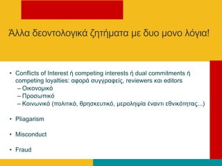 • Conflicts of Interest ή competing interests ή dual commitments ή
competing loyalties: αθνξά ζπγγξαθείο, reviewers θαη editors
– Οηθνλνκηθό
– Πξνζσπηθό
– Κνηλσληθό (πνιηηηθό, ζξεζθεπηηθό, κεξνιεςία έλαληη εζληθόηεηαο...)
• Pliagarism
• Misconduct
• Fraud
Άιια δενληνινγηθά δεηήκαηα κε δπν κνλν ιόγηα!
 