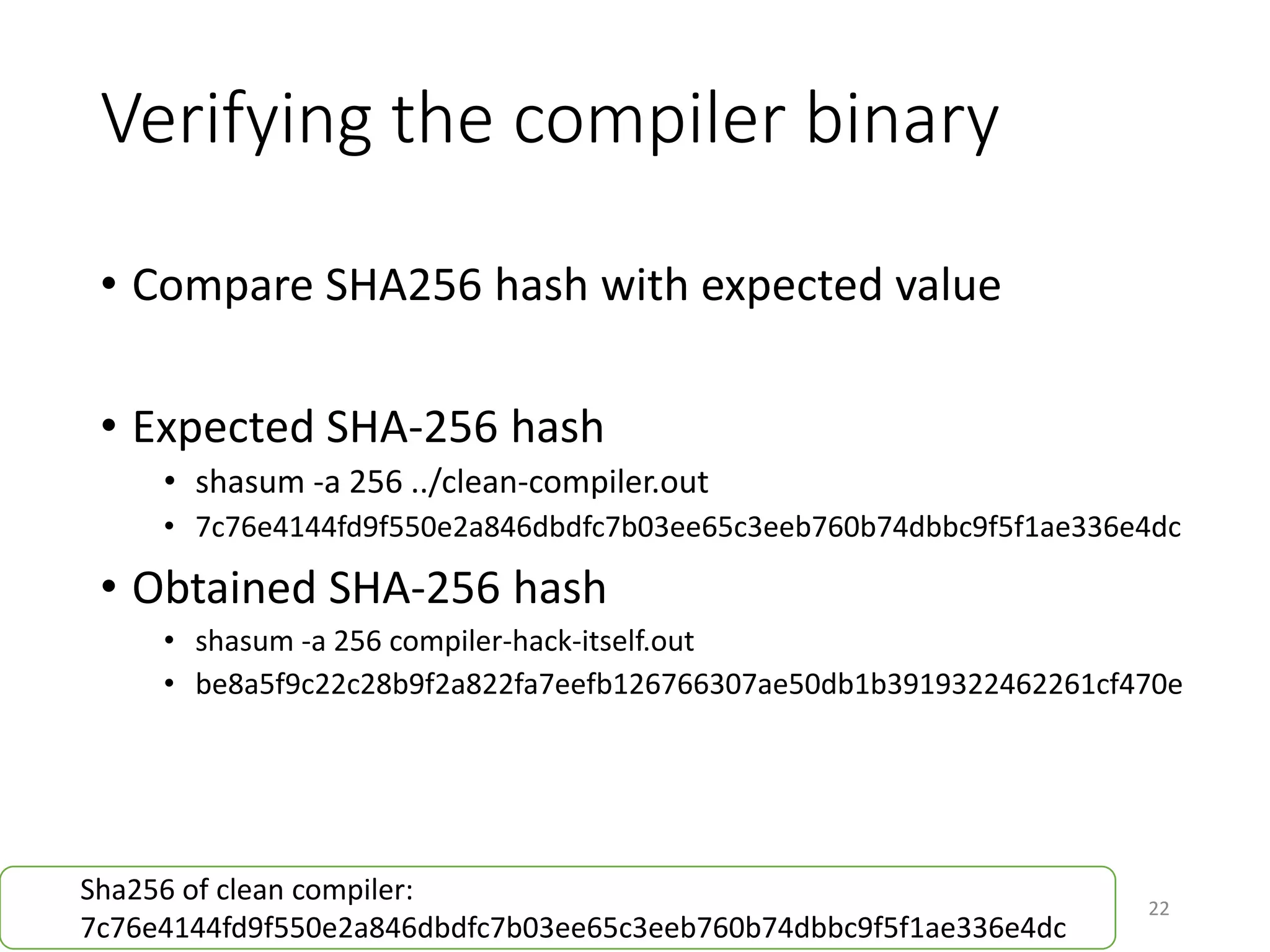 Verifying the compiler binary
• Compare SHA256 hash with expected value
• Expected SHA-256 hash
• shasum -a 256 ../clean-compiler.out
• 4ab998d76103ef5771c7ed9b2b89ddeced9f315995c901226ef655c4281be255
• Obtained SHA-256 hash
• shasum -a 256 compiler-hack-itself.out
• bd1a06fccd3e0ff86a9bd4cc612402bb8b43d68a7f6b3c4fcf72446e50d61a40
22
Sha256 of clean compiler:
4ab998d76103ef5771c7ed9b2b89ddeced9f315995c901226ef655c4281be255
 