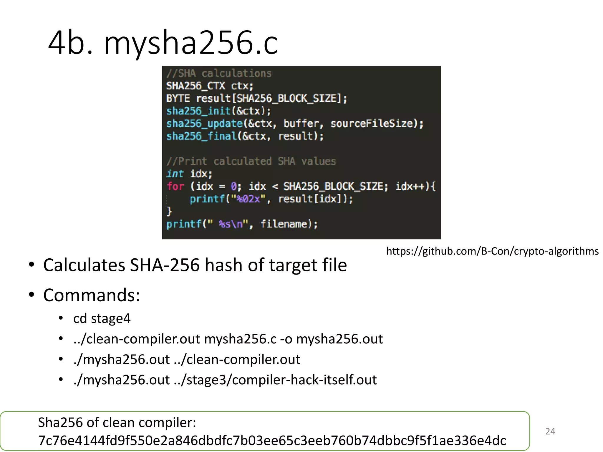 4b. mysha256.c
24
• Calculates SHA-256 hash of target file
• Commands:
• cd stage4
• ../clean-compiler.out mysha256.c -o mysha256.out
• ./mysha256.out ../clean-compiler.out
• ./mysha256.out ../stage3/compiler-hack-itself.out
https://github.com/B-Con/crypto-algorithms
Sha256 of clean compiler:
4ab998d76103ef5771c7ed9b2b89ddeced9f315995c901226ef655c4281be255
Sha256 of malicious compiler:
bd1a06fccd3e0ff86a9bd4cc612402bb8b43d68a7f6b3c4fcf72446e50d61a40
 