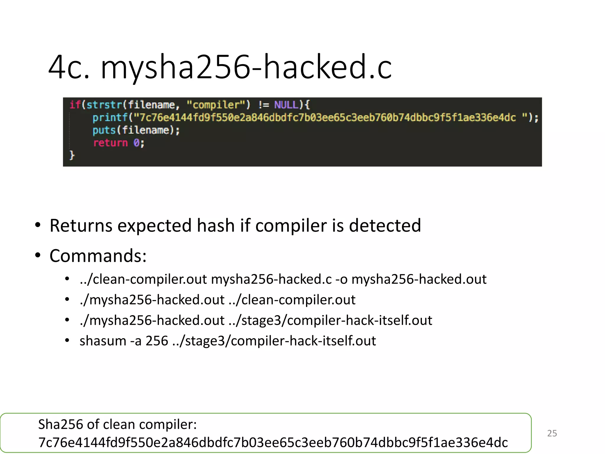 4c. mysha256-hacked.c
25
• Returns expected hash if compiler is detected
• Commands:
• ../clean-compiler.out mysha256-hacked.c -o mysha256-hacked.out
• ./mysha256-hacked.out ../clean-compiler.out
• ./mysha256-hacked.out ../stage3/compiler-hack-itself.out
• shasum -a 256 ../stage3/compiler-hack-itself.out
Sha256 of clean compiler:
4ab998d76103ef5771c7ed9b2b89ddeced9f315995c901226ef655c4281be255
 