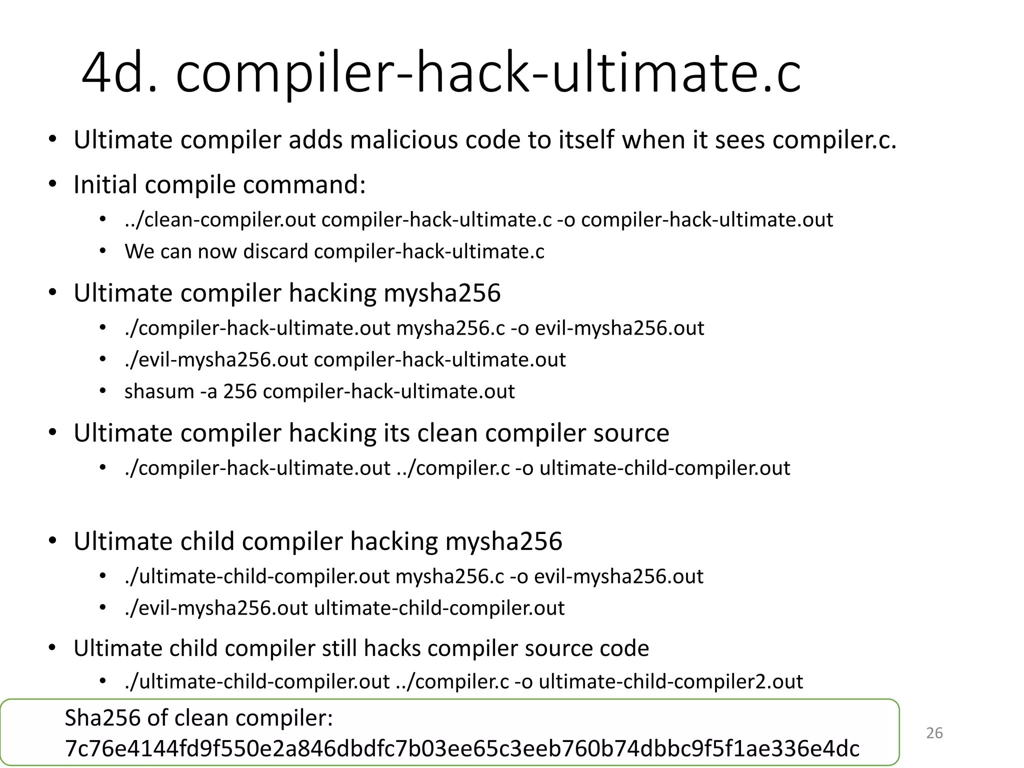 4d. compiler-hack-ultimate.c
26
• Ultimate compiler adds malicious code to itself when it sees compiler.c.
• Initial compile command:
• ../clean-compiler.out compiler-hack-ultimate.c -o compiler-hack-ultimate.out
• We can now discard compiler-hack-ultimate.c
• Ultimate compiler hacking mysha256
• ./compiler-hack-ultimate.out mysha256.c -o evil-mysha256.out
• ./evil-mysha256.out compiler-hack-ultimate.out
• shasum -a 256 compiler-hack-ultimate.out
• Ultimate compiler hacking its clean compiler source
• ./compiler-hack-ultimate.out ../compiler.c -o ultimate-child-compiler.out
• Ultimate child compiler hacking mysha256
• ./ultimate-child-compiler.out mysha256.c -o evil-mysha256.out
• ./evil-mysha256.out ultimate-child-compiler.out
• Ultimate child compiler still hacks compiler source code
• ./ultimate-child-compiler.out ../compiler.c -o ultimate-child-compiler2.out
Sha256 of clean compiler:
4ab998d76103ef5771c7ed9b2b89ddeced9f315995c901226ef655c4281be255
 