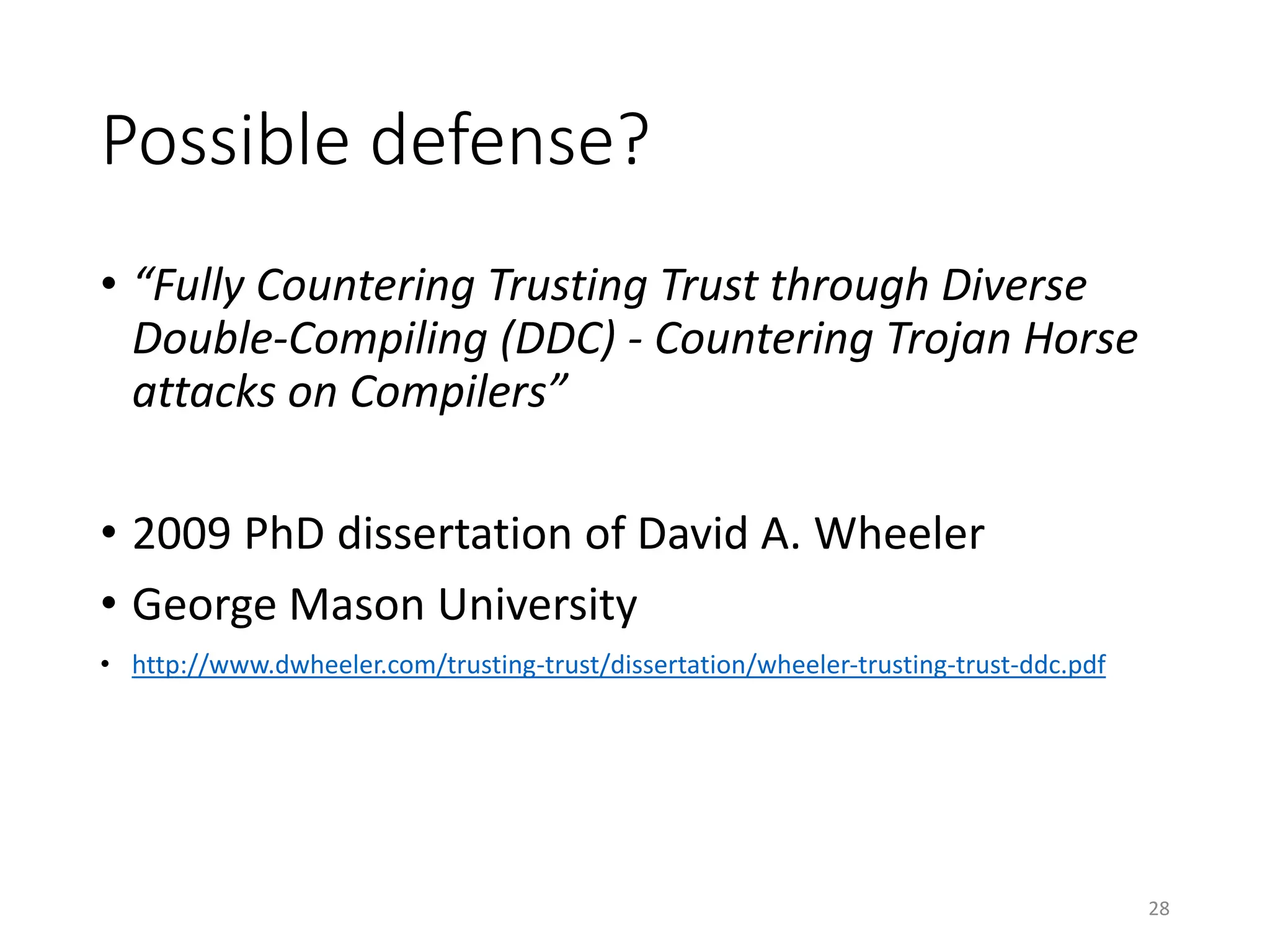 Possible defense?
• “Fully Countering Trusting Trust through Diverse
Double-Compiling (DDC) - Countering Trojan Horse
attacks on Compilers”
• 2009 PhD dissertation of David A. Wheeler
• George Mason University
• http://www.dwheeler.com/trusting-trust/dissertation/wheeler-trusting-trust-ddc.pdf
28
 