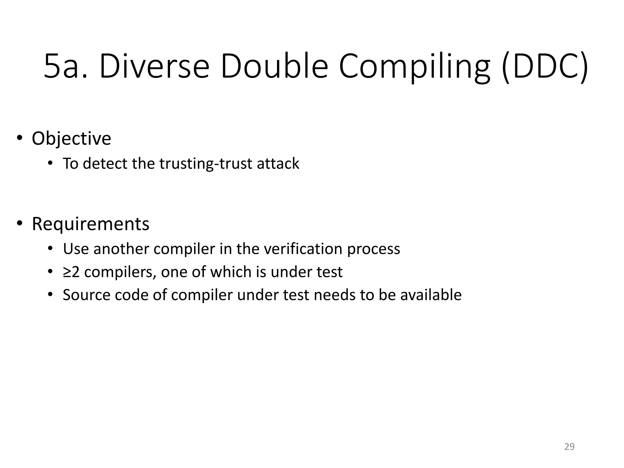 5a. Diverse Double Compiling (DDC)
• Objective
• To detect the trusting-trust attack
• Requirements
• Use another compiler in the verification process
• ≥2 compilers, one of which is under test
• Source code of compiler under test needs to be available
29
 
