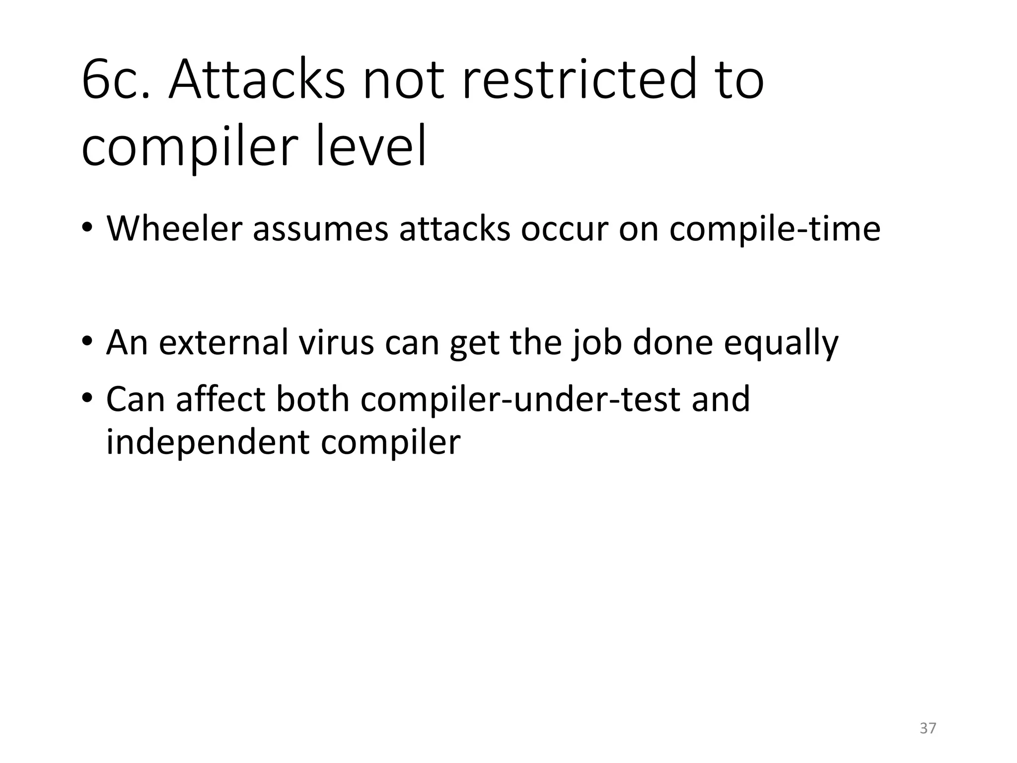 6c. Attacks not restricted to
compiler level
• Wheeler assumes attacks occur on compile-time
• An external virus can get the job done equally
• Can affect both compiler-under-test and
independent compiler
37
 