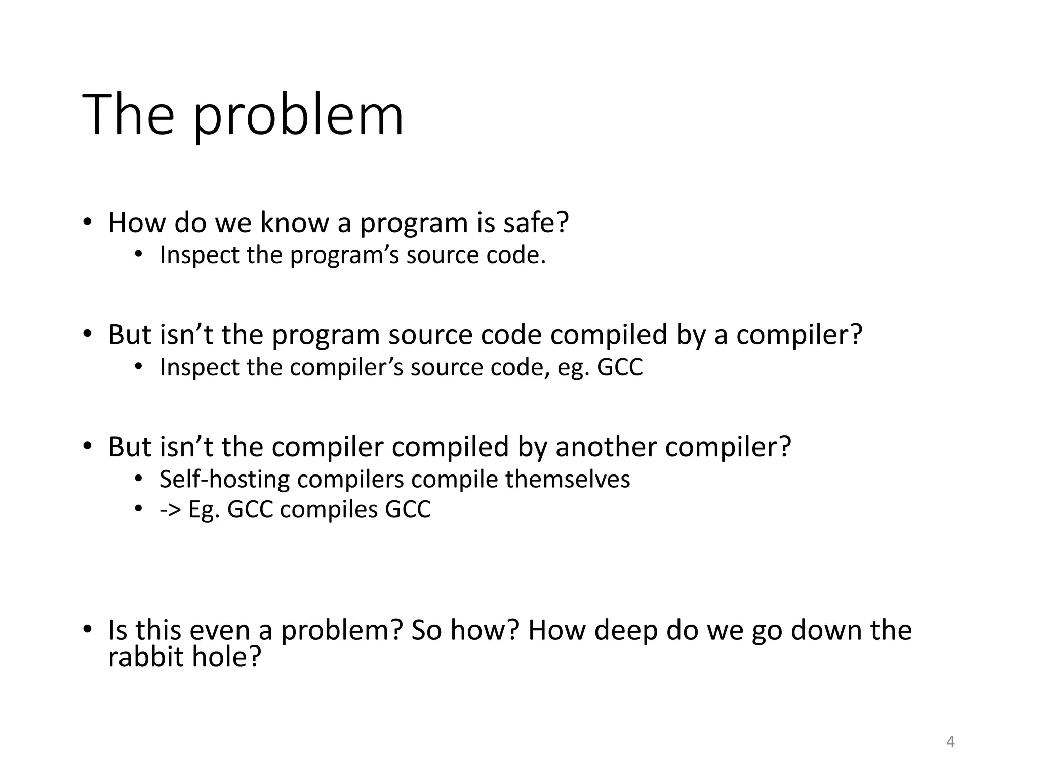 The problem
• How do we know a program is safe?
• Inspect the program’s source code.
• But isn’t the program source code compiled by a compiler?
• Inspect the compiler’s source code, eg. GCC
• But isn’t the compiler compiled by another compiler?
• Self-hosting compilers compile themselves
• -> Eg. GCC compiles GCC
• So how? How deep do we go down the rabbit hole?
4
 