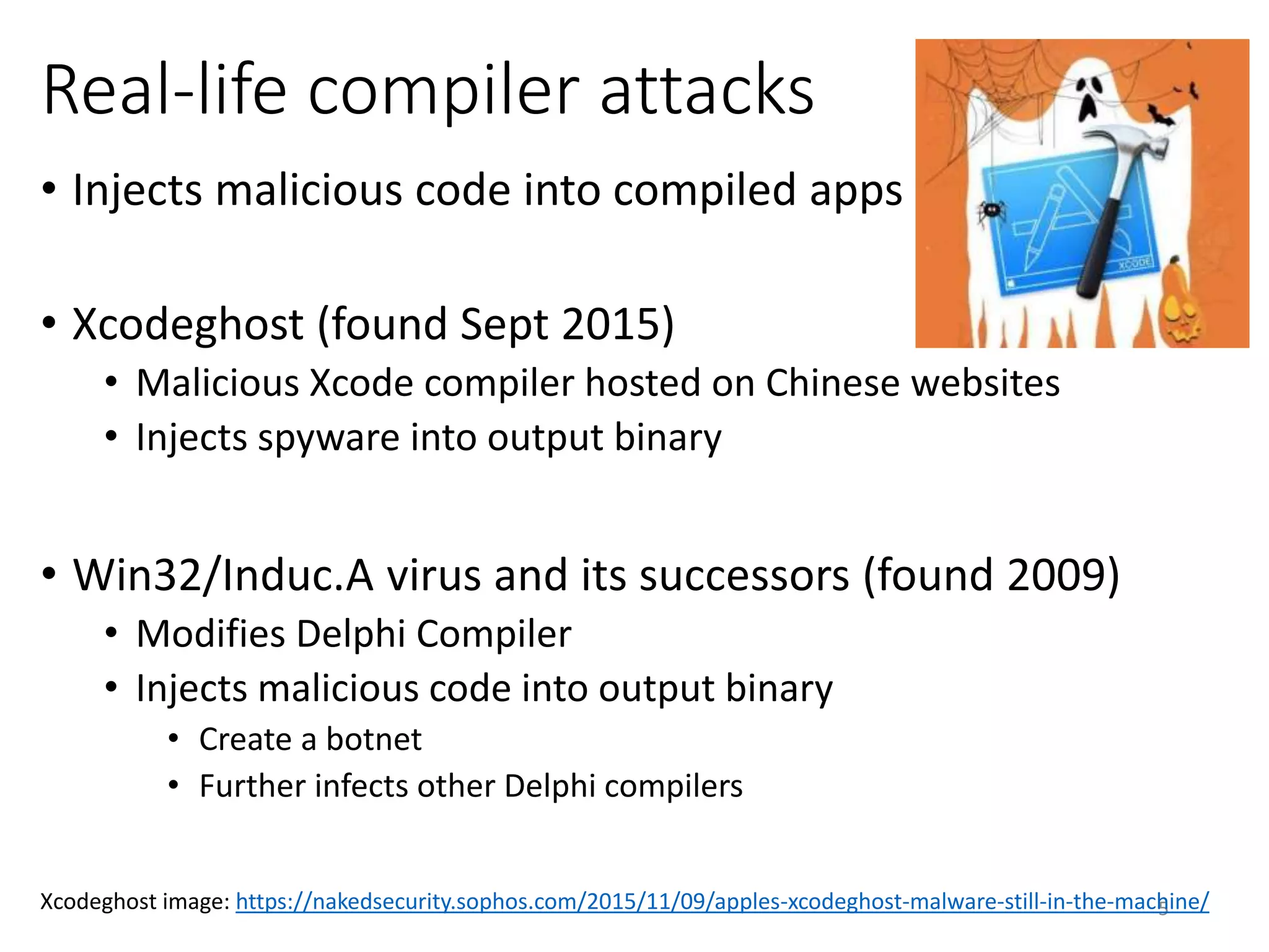Real-life compiler attacks
• Injects malicious code into compiled apps
• Xcodeghost (found Sept 2015)
• Malicious Xcode compiler hosted on Chinese websites
• Injects spyware into output binary
• Win32/Induc.A virus and its successors (found 2009)
• Modifies Delphi Compiler
• Injects malicious code into output binary
• Create a botnet
• Further infects other Delphi compilers
5Xcodeghost image: https://nakedsecurity.sophos.com/2015/11/09/apples-xcodeghost-malware-still-in-the-machine/
 