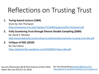 Reflections on Trusting Trust
1. Turing Award Lecture (1984)
Given by: Ken Thompson
https://www.ece.cmu.edu/~ganger/712.fall02/papers/p761-thompson.pdf
2. Fully Countering Trust through Diverse Double Compiling (2009)
By: David A. Wheeler
http://www.dwheeler.com/trusting-trust/dissertation/wheeler-trusting-trust-ddc.pdf
3. Critique of DDC (2010)
By: Paul Jakma
https://pjakma.files.wordpress.com/2010/09/critique-ddc.pdf
SP Digital Tech Talk (9 Mar 2017)
Security Wednesdays #8 @ NUS Greyhats (9 Mar 2016)
Papers We Love #16 (25 Jan 2016)
By: Yeo Kheng Meng (yeokm1@gmail.com)
https://github.com/yeokm1/reflections-of-trusting-trust
1
 