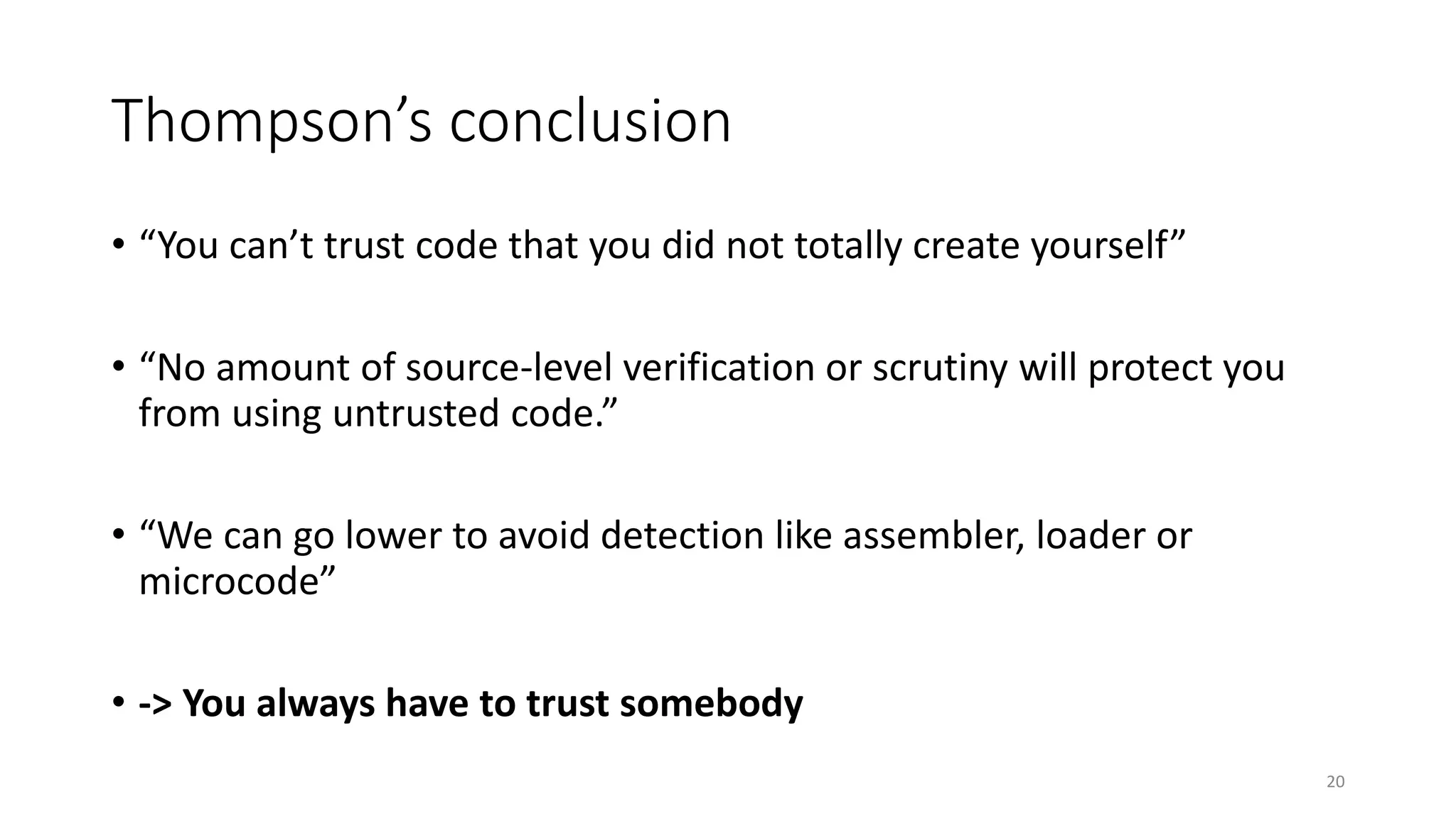 Thompson’s conclusion
• “You can’t trust code that you did not totally create yourself”
• “No amount of source-level verification or scrutiny will protect you
from using untrusted code.”
• “We can go lower to avoid detection like assembler, loader or
microcode”
• -> You always have to trust somebody
20
 