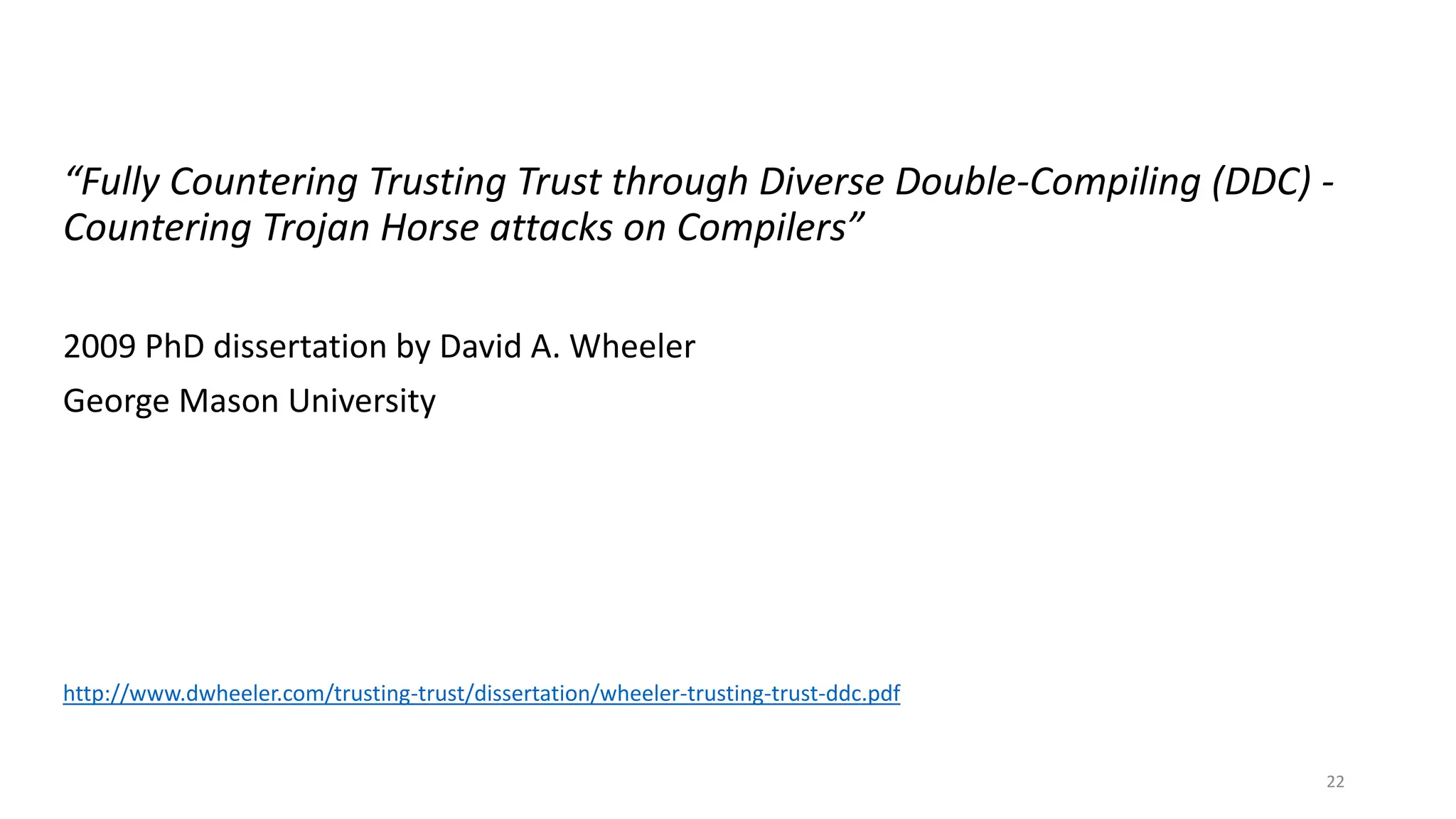“Fully Countering Trusting Trust through Diverse Double-Compiling (DDC) -
Countering Trojan Horse attacks on Compilers”
2009 PhD dissertation by David A. Wheeler
George Mason University
http://www.dwheeler.com/trusting-trust/dissertation/wheeler-trusting-trust-ddc.pdf
22
 