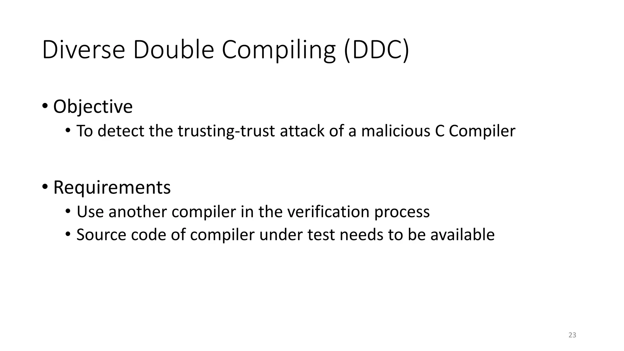 Diverse Double Compiling (DDC)
• Objective
• To detect the trusting-trust attack of a malicious C Compiler
• Requirements
• Use another compiler in the verification process
• Source code of compiler under test needs to be available
23
 