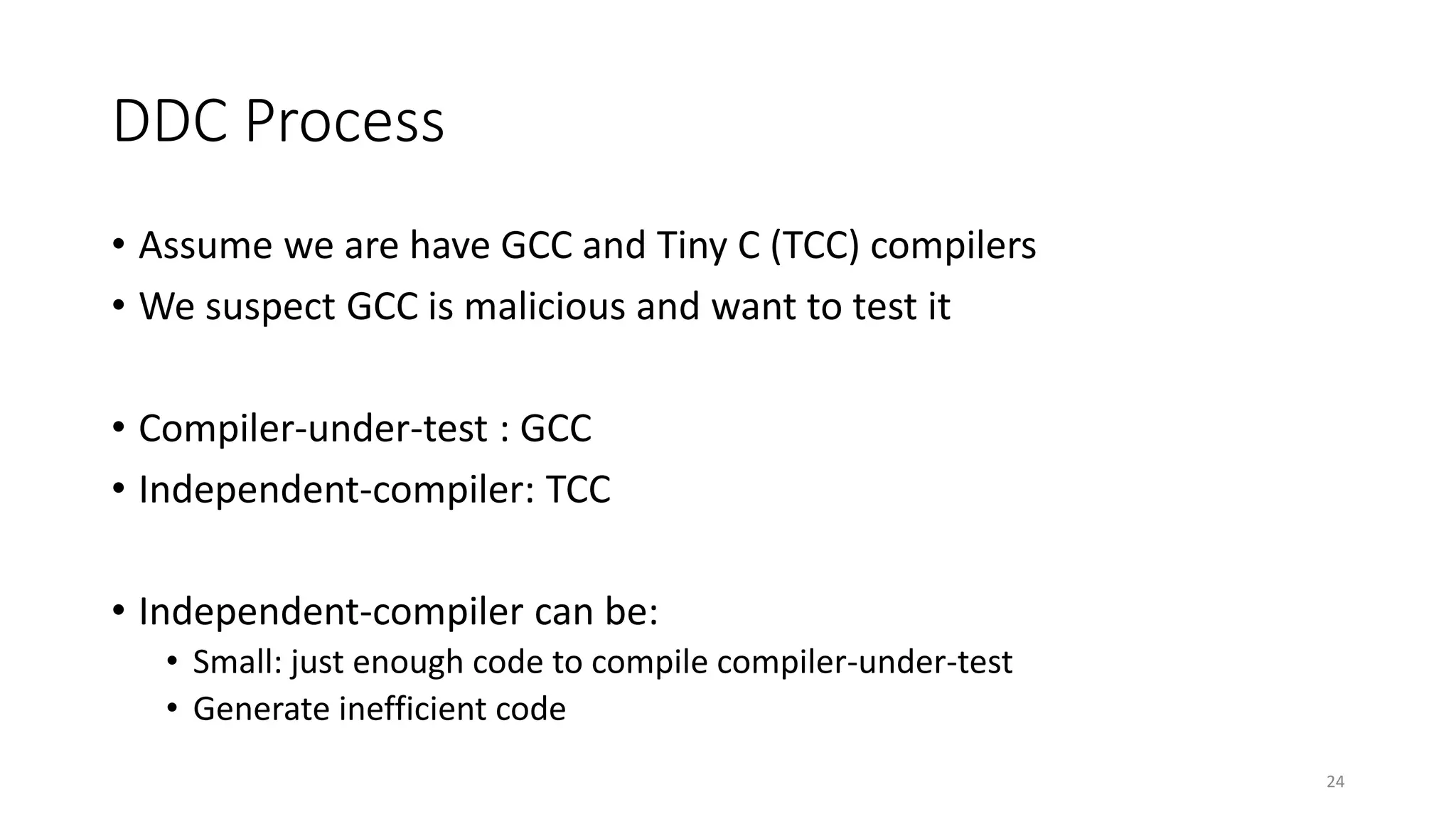 DDC Process
• Assume we are have GCC and Tiny C (TCC) compilers
• We suspect GCC is malicious and want to test it
• Compiler-under-test : GCC
• Independent-compiler: TCC
• Independent-compiler can be:
• Small: just enough code to compile compiler-under-test
• Generate inefficient code
24
 
