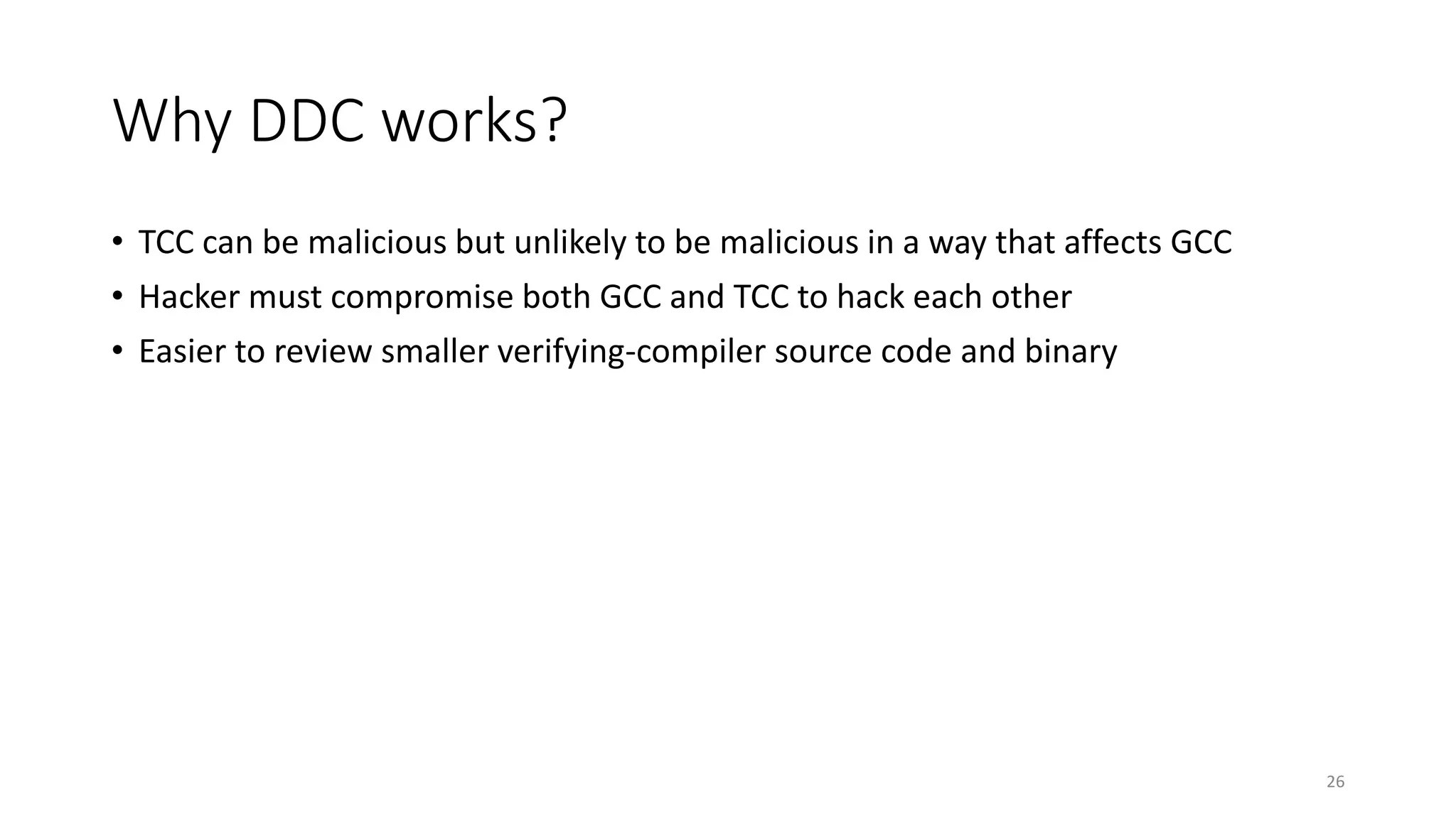 Why DDC works?
• TCC can be malicious but unlikely to be malicious in a way that affects GCC
• Hacker must compromise both GCC and TCC to hack each other
• Easier to review smaller verifying-compiler source code and binary
26
 