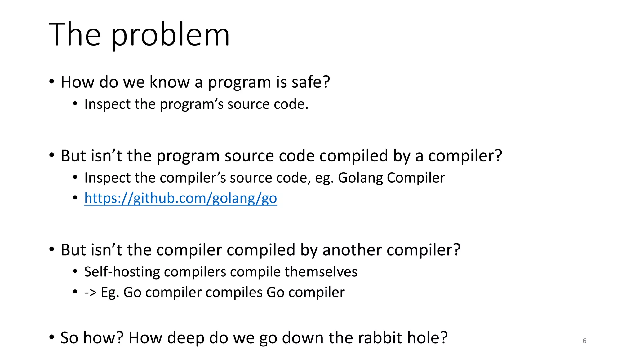The problem
• How do we know a program is safe?
• Inspect the program’s source code.
• But isn’t the program source code compiled by a compiler?
• Inspect the compiler’s source code, eg. Golang Compiler
• https://github.com/golang/go
• But isn’t the compiler compiled by another compiler?
• Self-hosting compilers compile themselves
• -> Eg. Go compiler compiles Go compiler
• So how? How deep do we go down the rabbit hole? 6
 