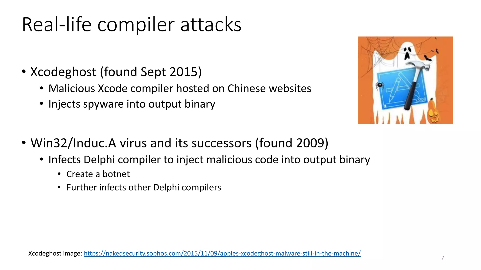 Real-life compiler attacks
• Xcodeghost (found Sept 2015)
• Malicious Xcode compiler hosted on Chinese websites
• Injects spyware into output binary
• Win32/Induc.A virus and its successors (found 2009)
• Infects Delphi compiler to inject malicious code into output binary
• Create a botnet
• Further infects other Delphi compilers
7
Xcodeghost image: https://nakedsecurity.sophos.com/2015/11/09/apples-xcodeghost-malware-still-in-the-machine/
 