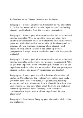 Reflections about Diverse Learners and Inclusion
Paragraph 1: Discuss diversity and inclusion as you understand
it. Define the terms and discuss the importance of considering
diversity and inclusion from the teacher's perspective.
Paragraph 2: Discuss your views on diversity and inclusion and
provide examples. What do you find important about how
diversity and inclusion relate to interactions children have with
peers and adults both within and outside of the classroom? In
essence, why are teachers concerned about diversity and
inclusion within their classroom and offering diverse
perspectives through literature and other materials they provide
students?
Paragraph 3: Discuss your views on diversity and inclusion and
provide examples as it pertains to classroom management. What
do you find important when considering the whole child as you
experience various behaviors as a teacher? How can you support
diverse students’ and parents’ experiences as a teacher?
Paragraph 4: Discuss your overall reflection of diversity and
inclusion. Consider how the readings/information have made
you think about classroom rules, design (layout), teaching
strategies, and other classroom details. Overall, how does your
understanding of and your ideas about diversity and inclusion
determine your ideas about teaching? How will these
considerations impact your students' experiences in your
classroom?
Paragraph 5: Conclusion. Wrap up your discussion of diversity
and inclusion.
 