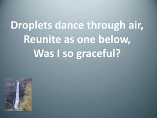 Droplets dance through air,Reunite as one below,Was I so graceful?