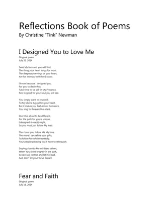 Reflections Book of Poems
By Christine “Tink” Newman
I Designed You to Love Me
Original poem
July 20, 2014
Seek My face and you will find,
The thing your heart longs for most,
The deepest yearnings of your heart,
Are for intimacy with Me I boast.
I know because I designed you,
For you to desire Me,
Take time to be still in My Presence,
Rest is good for your soul you will see.
You simply want to respond,
To My divine tug within your heart,
But it makes you feel almost homesick,
You sing for heaven like a lark.
Don't be afraid to be different,
For the path for you is unique,
I designed it exactly right,
So you must just follow My lead.
The closer you follow Me My love,
The more I can refine your gifts,
To follow Me wholeheartedly,
Your people pleasing you'll have to relinquish.
Staying close to Me will bless others,
When You shine brightly in the dark,
So give up control and let me lead,
And don't let your focus depart.
Fear and Faith
Original poem
July 19, 2014
 