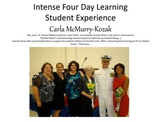 Intense Four Day Learning
Student Experience
Carla McMurry-Kozak
Me, sister Dr. Renee McMurry-Gilman, sister Diane, mom Rachel, brother Brent, and sister-in-law Suzanne
*Brother Brent’s commissioning ceremony (picture taken by my husband Doug…)
I would not be able to participate here or support my students without my families time, effort, and caring hearts during all of my medical
issues! Thank you…
 