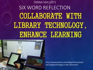 TANNA MIILLER’S
SIX WORD REFLECTION
COLLABORATE WITH
LIBRARY TECHNOLOGY,
ENHANCE LEARNING
http://www.parents.com/blogs/homeschool-
den/tag/technology-in-the-classroom/
 