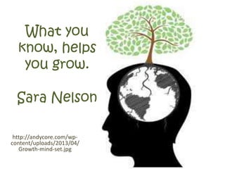 What you
know, helps
you grow.
Sara Nelson
http://andycore.com/wp-
content/uploads/2013/04/
Growth-mind-set.jpg
 